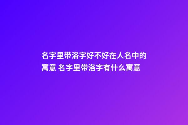 名字里带洛字好不好在人名中的寓意 名字里带洛字有什么寓意